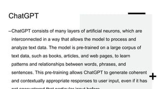 ChatGPT
–ChatGPT consists of many layers of artificial neurons, which are
interconnected in a way that allows the model to process and
analyze text data. The model is pre-trained on a large corpus of
text data, such as books, articles, and web pages, to learn
patterns and relationships between words, phrases, and
sentences. This pre-training allows ChatGPT to generate coherent
and contextually appropriate responses to user input, even if it has
 