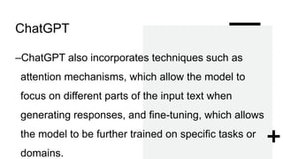 ChatGPT
–ChatGPT also incorporates techniques such as
attention mechanisms, which allow the model to
focus on different parts of the input text when
generating responses, and fine-tuning, which allows
the model to be further trained on specific tasks or
domains.
 