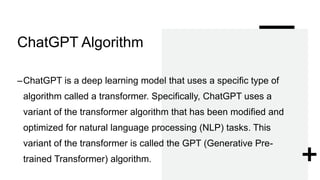 ChatGPT Algorithm
–ChatGPT is a deep learning model that uses a specific type of
algorithm called a transformer. Specifically, ChatGPT uses a
variant of the transformer algorithm that has been modified and
optimized for natural language processing (NLP) tasks. This
variant of the transformer is called the GPT (Generative Pre-
trained Transformer) algorithm.
 