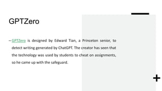 GPTZero
– GPTZero is designed by Edward Tian, a Princeton senior, to
detect writing generated by ChatGPT. The creator has seen that
the technology was used by students to cheat on assignments,
so he came up with the safeguard.
 