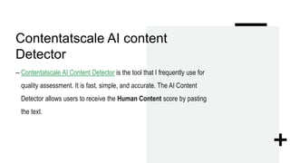 Contentatscale AI content
Detector
– Contentatscale AI Content Detector is the tool that I frequently use for
quality assessment. It is fast, simple, and accurate. The AI Content
Detector allows users to receive the Human Content score by pasting
the text.
 