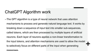 ChatGPT Algorithm work
–The GPT algorithm is a type of neural network that uses attention
mechanisms to process and generate natural language text. It works by
breaking down a sequence of input text into smaller sub-sequences,
called tokens, which are then processed by multiple layers of artificial
neurons. Each layer of neurons applies a non-linear transformation to
the input tokens, and attention mechanisms are used to allow the model
to selectively focus on different parts of the input when generating
responses.
 