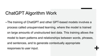 ChatGPT Algorithm Work
–The training of ChatGPT and other GPT-based models involves a
process called unsupervised learning, where the model is trained
on large amounts of unstructured text data. This training allows the
model to learn patterns and relationships between words, phrases,
and sentences, and to generate contextually appropriate
responses to user input.
 