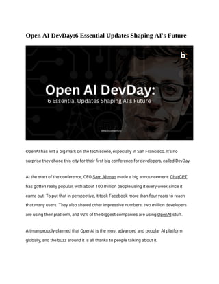 Open AI DevDay:6 Essential Updates Shaping AI's Future
OpenAI has left a big mark on the tech scene, especially in San Francisco. It's no
surprise they chose this city for their first big conference for developers, called DevDay.
At the start of the conference, CEO Sam Altman made a big announcement: ChatGPT
has gotten really popular, with about 100 million people using it every week since it
came out. To put that in perspective, it took Facebook more than four years to reach
that many users. They also shared other impressive numbers: two million developers
are using their platform, and 92% of the biggest companies are using OpenAI stuff.
Altman proudly claimed that OpenAI is the most advanced and popular AI platform
globally, and the buzz around it is all thanks to people talking about it.
 