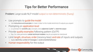 Tips for Better Performance
Problem: Large-scale NLP model output is non-deterministic (fuzzy)
• Use prompts to guide the model
o Use instructions and examples to make it clear to the model what kind of outputs you expect
• Prompting on application level
o i.e. prompts for scientific use, concepts, extra adjectives “polite” to steer the output
• Provide quality examples following pattern (CoTP)
o Esp. for code generation certain technical mistakes may be accepted as intentional
• Limit length, structure, order (recency bias) and rate of inputs and outputs
o Apply rate limits, number of messages to avoid unwanted behaviour
• Human responsibility for the output
 