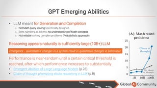 GPT Emerging Abilities
• LLM meant for Generation and Completion
o Not Math query solving specifically designed
o Sees numbers as tokens, no understanding of Math concepts
o Not reliable solving complex problems (Probabilistic approach)
Reasoning appears naturally is sufficiently large (10B+) LLM
Performance is near-random until a certain critical threshold is
reached, after which performance increases to substantially
• Emergent Abilities of Large Language Models (p.28)
• Chain of thought prompting elicits reasoning in LLM (p.8)
Emergence - quantitative changes in a system result in qualitative changes in behaviour
 