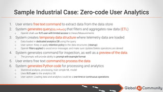 Sample Industrial Case: Zero-code User Analytics
1. User enters free text command to extract data from the data store
2. System generates query(SQL/InfluxQL) that filters and aggregates raw data (ETL)
o OpenAI shall use R/O user with limited access to Views/Measurements
3. System creates temporary data structure where telemetry data are loaded
o Data loaded in dedicated analytics DB using the query
o User option: Keep or apply retention policy to the data structures (cleanup)
o OpenAI filters applied to avoid error messages and make sure Update/Delete operations are denied
4. System generates command for inspection, as well as a preview of the data.
o The prompts will provide ability to prompt with example format
5. User enters free text command to process the data
6. System generates Python code for processing and analytics
o Statistical analysis, processing, train simple ML model
o Uses R/O user to the analytics DB
o User option: Loading data and analytics could be a one-time or continuous operations
 