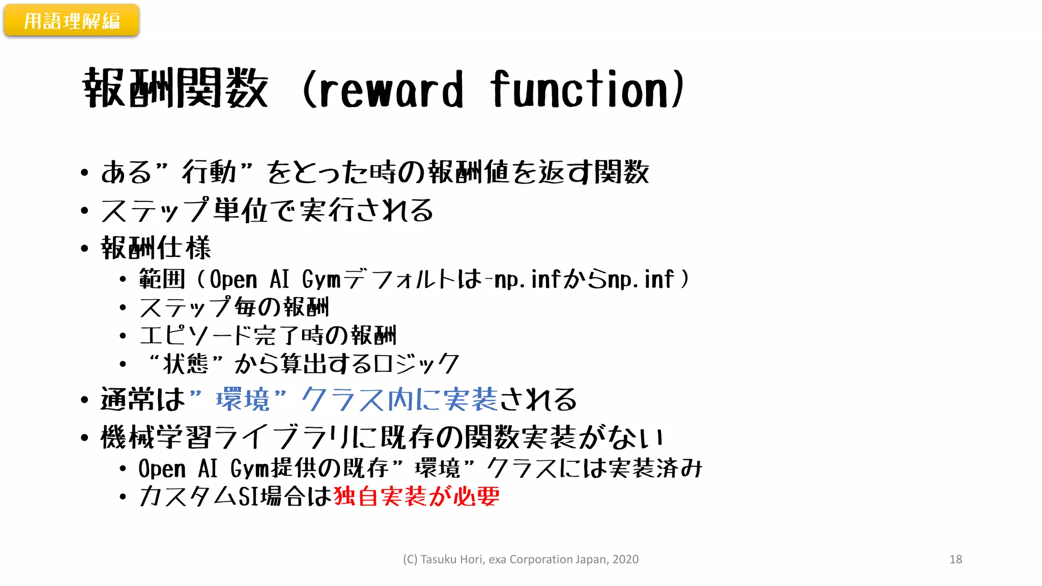 報酬関数 (reward function)
• ある”行動”をとった時の報酬値を返す関数
• ステップ単位で実行される
• 報酬仕様
• 範囲（Open AI Gymデフォルトは-np.infからnp.inf）
• ステップ毎の報酬
• エピソード完了時の報酬
• “状態”から算出するロジック
• 通常は”環境”クラス内に実装される
• 機械学習ライブラリに既存の関数実装がない
• Open AI Gym提供の既存”環境”クラスには実装済み
• カスタムSI場合は独自実装が必要
用語理解編
(C) Tasuku Hori, exa Corporation Japan, 2020 18
 