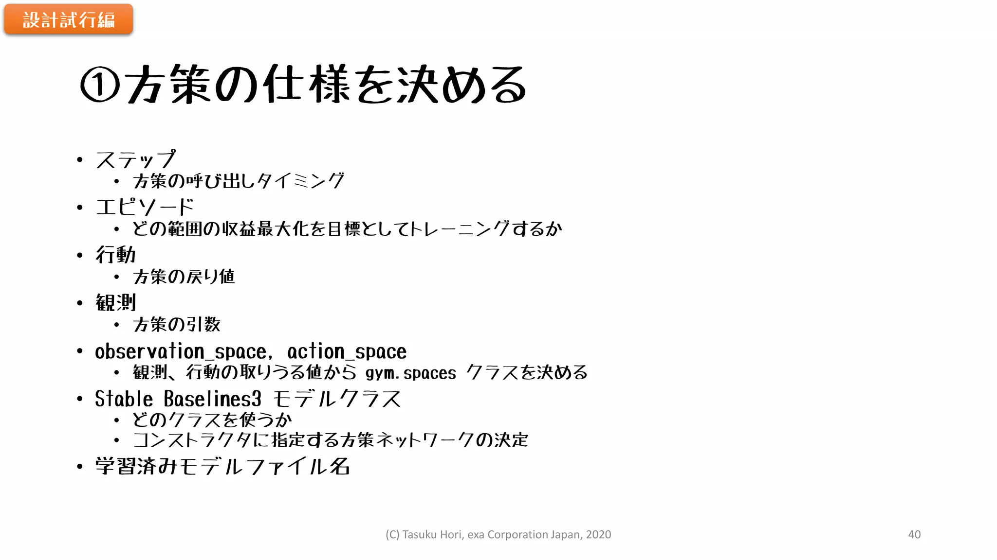 ①方策の仕様を決める
• ステップ
• 方策の呼び出しタイミング
• エピソード
• どの範囲の収益最大化を目標としてトレーニングするか
• 行動
• 方策の戻り値
• 観測
• 方策の引数
• observation_space, action_space
• 観測、行動の取りうる値から gym.spaces クラスを決める
• Stable Baselines3 モデルクラス
• どのクラスを使うか
• コンストラクタに指定する方策ネットワークの決定
• 学習済みモデルファイル名
設計試行編
(C) Tasuku Hori, exa Corporation Japan, 2020 40
 