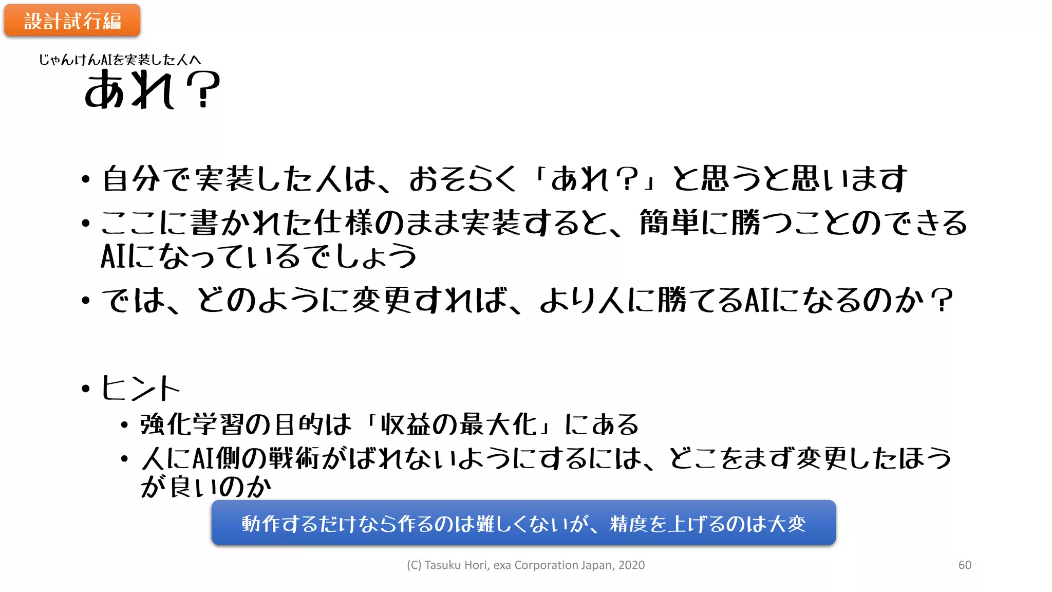 あれ？
• 自分で実装した人は、おそらく「あれ？」と思うと思います
• ここに書かれた仕様のまま実装すると、簡単に勝つことのできる
AIになっているでしょう
• では、どのように変更すれば、より人に勝てるAIになるのか？
• ヒント
• 強化学習の目的は「収益の最大化」にある
• 人にAI側の戦術がばれないようにするには、どこをまず変更したほう
が良いのか
設計試行編
じゃんけんAIを実装した人へ
動作するだけなら作るのは難しくないが、精度を上げるのは大変
(C) Tasuku Hori, exa Corporation Japan, 2020 60
 
