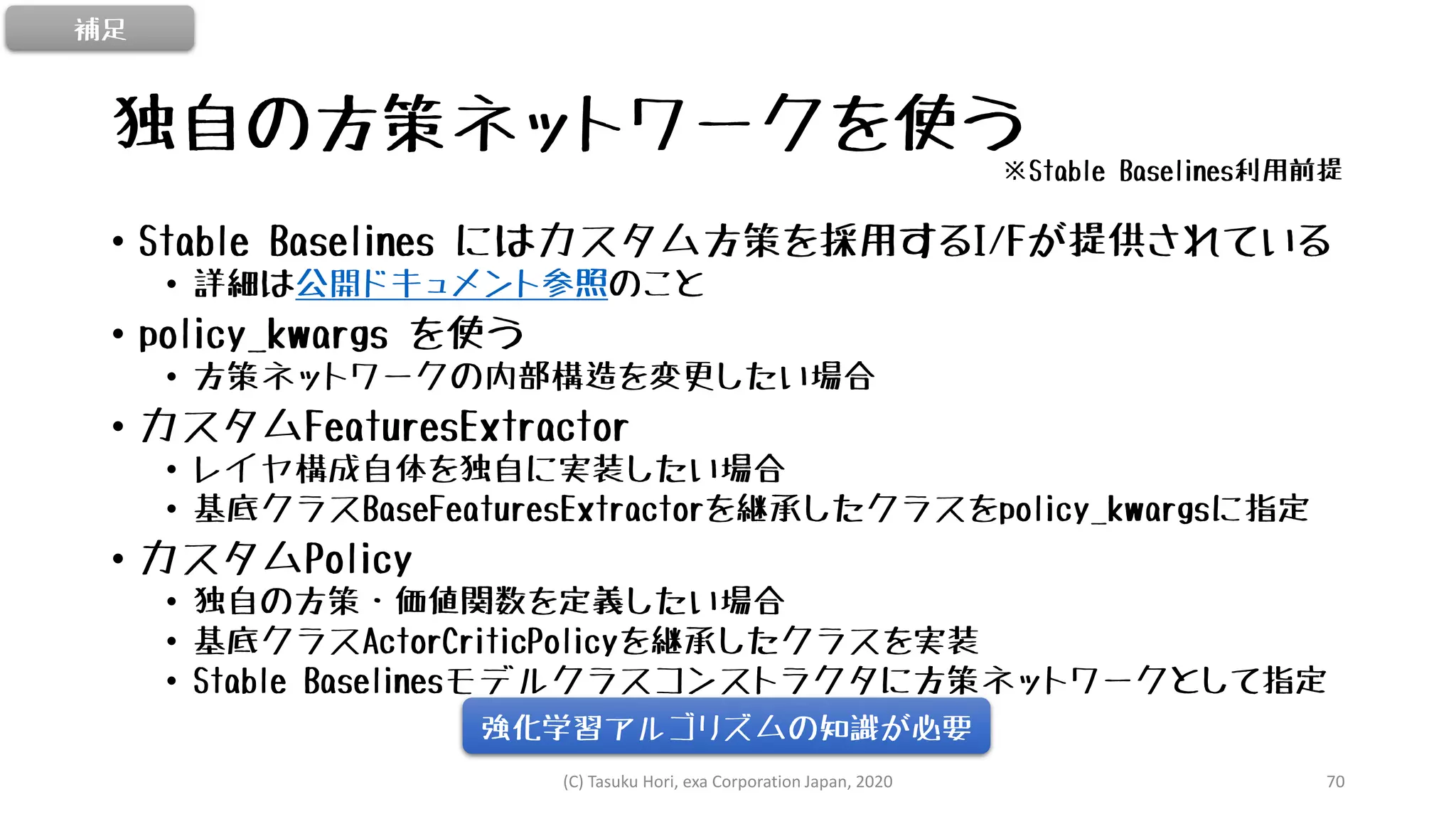 独自の方策ネットワークを使う
• Stable Baselines にはカスタム方策を採用するI/Fが提供されている
• 詳細は公開ドキュメント参照のこと
• policy_kwargs を使う
• 方策ネットワークの内部構造を変更したい場合
• カスタムFeaturesExtractor
• レイヤ構成自体を独自に実装したい場合
• 基底クラスBaseFeaturesExtractorを継承したクラスをpolicy_kwargsに指定
• カスタムPolicy
• 独自の方策・価値関数を定義したい場合
• 基底クラスActorCriticPolicyを継承したクラスを実装
• Stable Baselinesモデルクラスコンストラクタに方策ネットワークとして指定
(C) Tasuku Hori, exa Corporation Japan, 2020 70
強化学習アルゴリズムの知識が必要
補足
※Stable Baselines利用前提
 