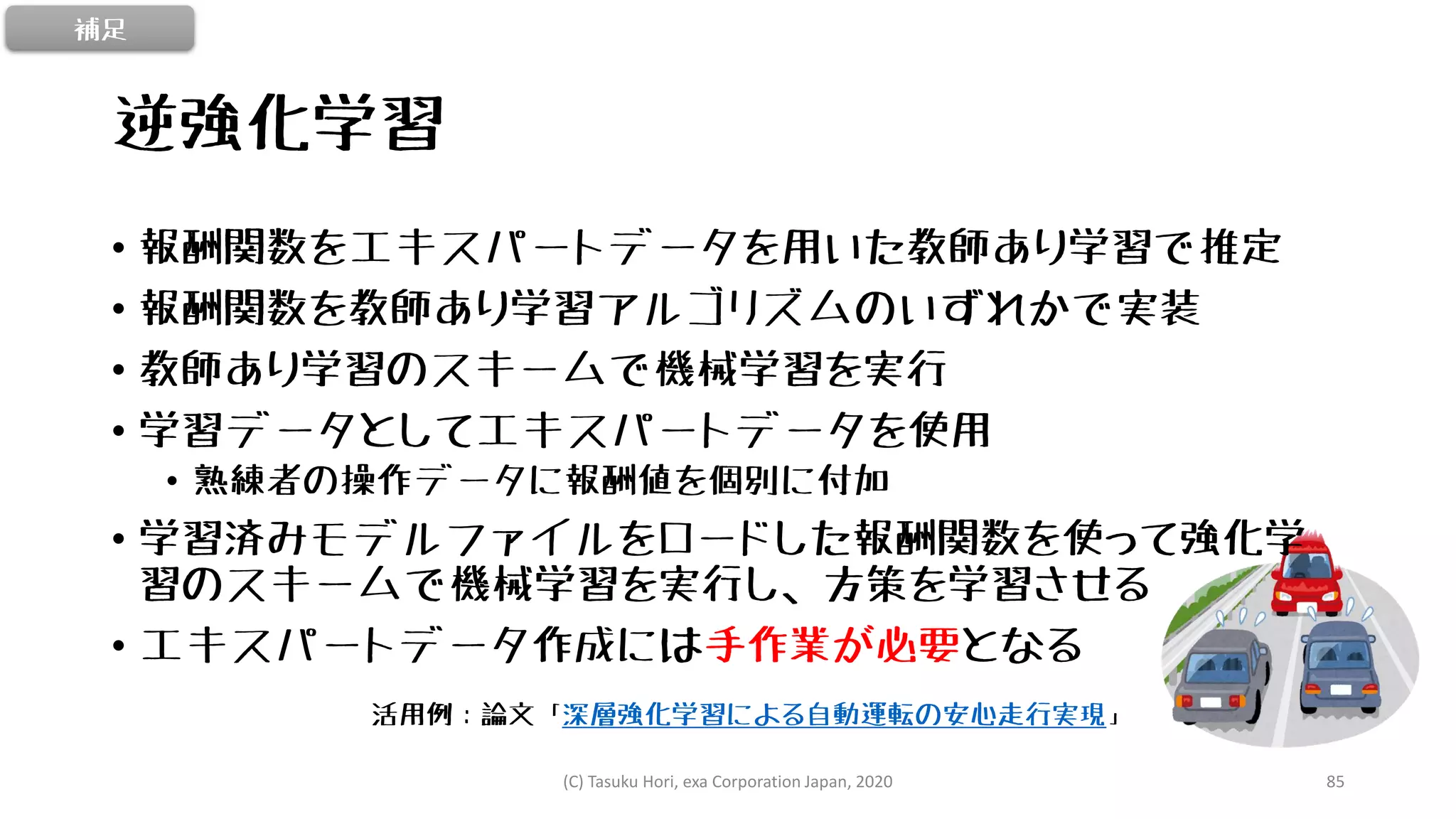 逆強化学習
• 報酬関数をエキスパートデータを用いた教師あり学習で推定
• 報酬関数を教師あり学習アルゴリズムのいずれかで実装
• 教師あり学習のスキームで機械学習を実行
• 学習データとしてエキスパートデータを使用
• 熟練者の操作データに報酬値を個別に付加
• 学習済みモデルファイルをロードした報酬関数を使って強化学
習のスキームで機械学習を実行し、方策を学習させる
• エキスパートデータ作成には手作業が必要となる
活用例：論文「深層強化学習による自動運転の安心走行実現」
補足
(C) Tasuku Hori, exa Corporation Japan, 2020 85
 
