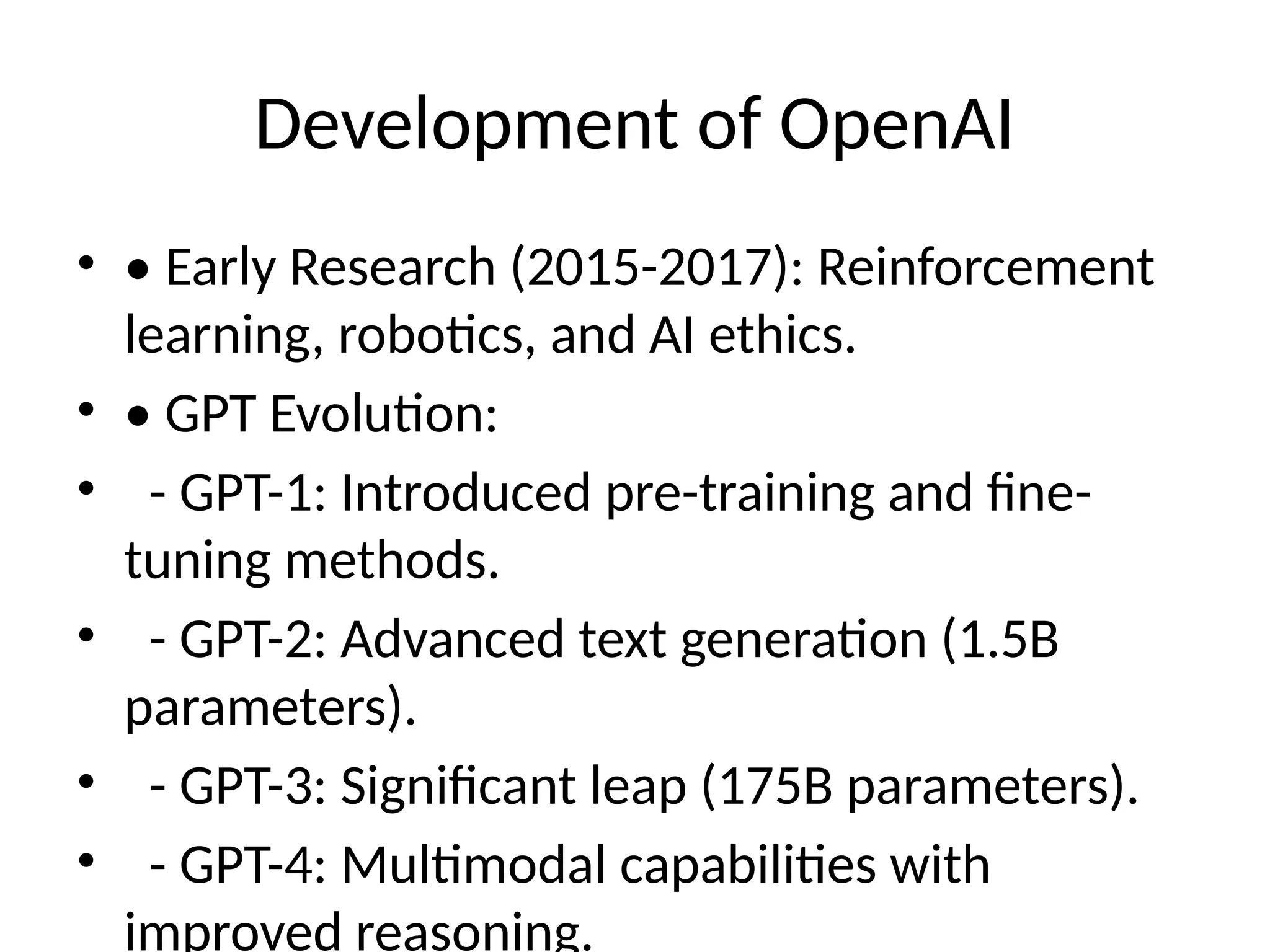 Development of OpenAI
&bull; &bull; Early Research (2015-2017): Reinforcement
learning, robotics, and AI ethics.
&bull; &bull; GPT Evolution:
&bull; - GPT-1: Introduced pre-training and fine-
tuning methods.
&bull; - GPT-2: Advanced text generation (1.5B
parameters).
&bull; - GPT-3: Significant leap (175B parameters).
&bull; - GPT-4: Multimodal capabilities with
improved reasoning.
 