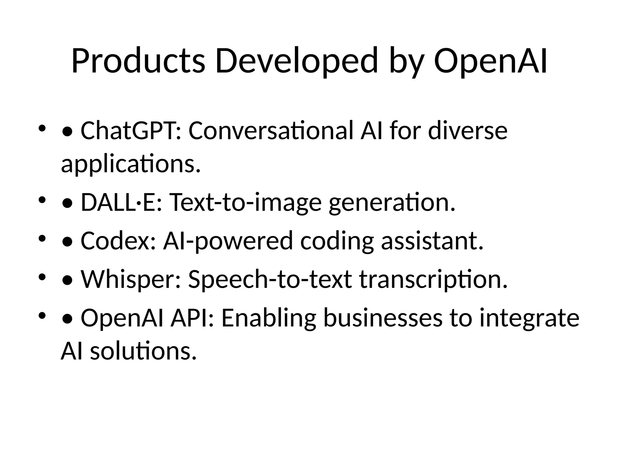 Products Developed by OpenAI
&bull; &bull; ChatGPT: Conversational AI for diverse
applications.
&bull; &bull; DALL&middot;E: Text-to-image generation.
&bull; &bull; Codex: AI-powered coding assistant.
&bull; &bull; Whisper: Speech-to-text transcription.
&bull; &bull; OpenAI API: Enabling businesses to integrate
AI solutions.
 