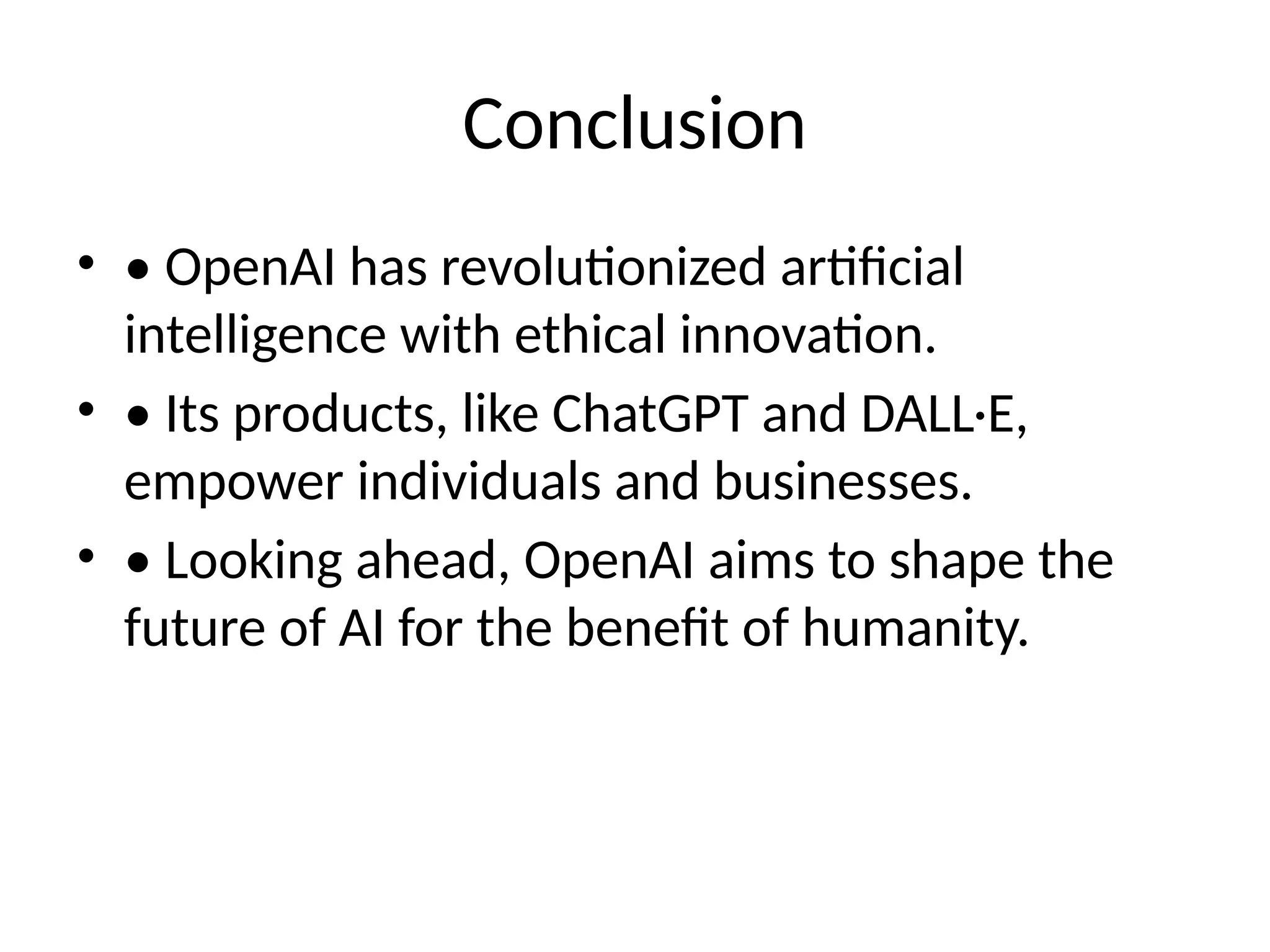 Conclusion
&bull; &bull; OpenAI has revolutionized artificial
intelligence with ethical innovation.
&bull; &bull; Its products, like ChatGPT and DALL&middot;E,
empower individuals and businesses.
&bull; &bull; Looking ahead, OpenAI aims to shape the
future of AI for the benefit of humanity.
 