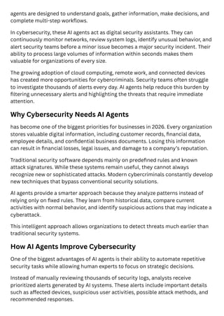 agents are designed to understand goals, gather information, make decisions, and
complete multi-step workflows.
In cybersecurity, these AI agents act as digital security assistants. They can
continuously monitor networks, review system logs, identify unusual behavior, and
alert security teams before a minor issue becomes a major security incident. Their
ability to process large volumes of information within seconds makes them
valuable for organizations of every size.
The growing adoption of cloud computing, remote work, and connected devices
has created more opportunities for cybercriminals. Security teams often struggle
to investigate thousands of alerts every day. AI agents help reduce this burden by
filtering unnecessary alerts and highlighting the threats that require immediate
attention.
Why Cybersecurity Needs AI Agents
has become one of the biggest priorities for businesses in 2026. Every organization
stores valuable digital information, including customer records, financial data,
employee details, and confidential business documents. Losing this information
can result in financial losses, legal issues, and damage to a company’s reputation.
Traditional security software depends mainly on predefined rules and known
attack signatures. While these systems remain useful, they cannot always
recognize new or sophisticated attacks. Modern cybercriminals constantly develop
new techniques that bypass conventional security solutions.
AI agents provide a smarter approach because they analyze patterns instead of
relying only on fixed rules. They learn from historical data, compare current
activities with normal behavior, and identify suspicious actions that may indicate a
cyberattack.
This intelligent approach allows organizations to detect threats much earlier than
traditional security systems.
How AI Agents Improve Cybersecurity
One of the biggest advantages of AI agents is their ability to automate repetitive
security tasks while allowing human experts to focus on strategic decisions.
Instead of manually reviewing thousands of security logs, analysts receive
prioritized alerts generated by AI systems. These alerts include important details
such as affected devices, suspicious user activities, possible attack methods, and
recommended responses.
 
