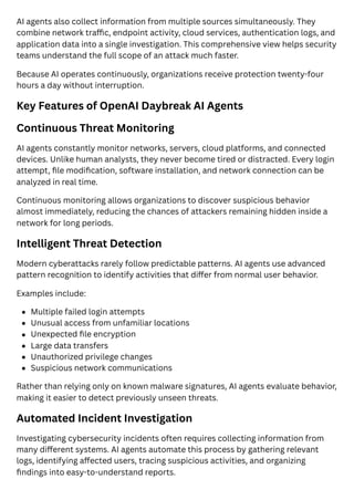AI agents also collect information from multiple sources simultaneously. They
combine network traffic, endpoint activity, cloud services, authentication logs, and
application data into a single investigation. This comprehensive view helps security
teams understand the full scope of an attack much faster.
Because AI operates continuously, organizations receive protection twenty-four
hours a day without interruption.
Key Features of OpenAI Daybreak AI Agents
Continuous Threat Monitoring
AI agents constantly monitor networks, servers, cloud platforms, and connected
devices. Unlike human analysts, they never become tired or distracted. Every login
attempt, file modification, software installation, and network connection can be
analyzed in real time.
Continuous monitoring allows organizations to discover suspicious behavior
almost immediately, reducing the chances of attackers remaining hidden inside a
network for long periods.
Intelligent Threat Detection
Modern cyberattacks rarely follow predictable patterns. AI agents use advanced
pattern recognition to identify activities that differ from normal user behavior.
Examples include:
Multiple failed login attempts
Unusual access from unfamiliar locations
Unexpected file encryption
Large data transfers
Unauthorized privilege changes
Suspicious network communications
Rather than relying only on known malware signatures, AI agents evaluate behavior,
making it easier to detect previously unseen threats.
Automated Incident Investigation
Investigating cybersecurity incidents often requires collecting information from
many different systems. AI agents automate this process by gathering relevant
logs, identifying affected users, tracing suspicious activities, and organizing
findings into easy-to-understand reports.
 