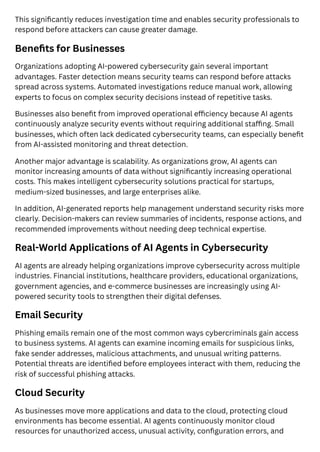 This significantly reduces investigation time and enables security professionals to
respond before attackers can cause greater damage.
Benefits for Businesses
Organizations adopting AI-powered cybersecurity gain several important
advantages. Faster detection means security teams can respond before attacks
spread across systems. Automated investigations reduce manual work, allowing
experts to focus on complex security decisions instead of repetitive tasks.
Businesses also benefit from improved operational efficiency because AI agents
continuously analyze security events without requiring additional staffing. Small
businesses, which often lack dedicated cybersecurity teams, can especially benefit
from AI-assisted monitoring and threat detection.
Another major advantage is scalability. As organizations grow, AI agents can
monitor increasing amounts of data without significantly increasing operational
costs. This makes intelligent cybersecurity solutions practical for startups,
medium-sized businesses, and large enterprises alike.
In addition, AI-generated reports help management understand security risks more
clearly. Decision-makers can review summaries of incidents, response actions, and
recommended improvements without needing deep technical expertise.
Real-World Applications of AI Agents in Cybersecurity
AI agents are already helping organizations improve cybersecurity across multiple
industries. Financial institutions, healthcare providers, educational organizations,
government agencies, and e-commerce businesses are increasingly using AI-
powered security tools to strengthen their digital defenses.
Email Security
Phishing emails remain one of the most common ways cybercriminals gain access
to business systems. AI agents can examine incoming emails for suspicious links,
fake sender addresses, malicious attachments, and unusual writing patterns.
Potential threats are identified before employees interact with them, reducing the
risk of successful phishing attacks.
Cloud Security
As businesses move more applications and data to the cloud, protecting cloud
environments has become essential. AI agents continuously monitor cloud
resources for unauthorized access, unusual activity, configuration errors, and
 