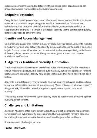 excessive user permissions. By detecting these issues early, organizations can
prevent attackers from exploiting security weaknesses.
Endpoint Protection
Every laptop, desktop computer, smartphone, and server connected to a business
network is a potential target. AI agents monitor these devices for abnormal
behavior such as unauthorized software installation, ransomware activity, or
suspicious file changes. If a threat is detected, security teams can respond quickly
before it spreads to other systems.
Identity and Access Management
Compromised passwords remain a major cybersecurity problem. AI agents monitor
login behavior and user activity to identify suspicious access attempts. If someone
logs in from an unusual location, accesses sensitive files unexpectedly, or behaves
differently from normal patterns, the system can generate alerts or require
additional verification.
AI Agents vs Traditional Security Automation
Traditional automation relies on predefined rules. For example, if a file matches a
known malware signature, it is blocked automatically. While this approach remains
useful, it cannot always identify new attack techniques that have never been seen
before.
AI agents work differently. They evaluate context, analyze behavior, and learn from
historical information. Instead of simply asking, “Does this match a known threat?”
AI agents ask, “Does this behavior appear suspicious compared to normal
activity?”
This ability makes AI-powered cybersecurity more adaptable and effective against
evolving cyber threats.
Challenges and Limitations
Although AI agents offer many advantages, they are not a complete replacement
for experienced cybersecurity professionals. Human oversight remains essential
for making important security decisions and handling complex incidents.
Some common challenges include:
False Positives
 