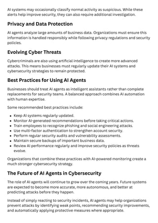 AI systems may occasionally classify normal activity as suspicious. While these
alerts help improve security, they can also require additional investigation.
Privacy and Data Protection
AI agents analyze large amounts of business data. Organizations must ensure this
information is handled responsibly while following privacy regulations and security
policies.
Evolving Cyber Threats
Cybercriminals are also using artificial intelligence to create more advanced
attacks. This means businesses must regularly update their AI systems and
cybersecurity strategies to remain protected.
Best Practices for Using AI Agents
Businesses should treat AI agents as intelligent assistants rather than complete
replacements for security teams. A balanced approach combines AI automation
with human expertise.
Some recommended best practices include:
Keep AI systems regularly updated.
Monitor AI-generated recommendations before taking critical actions.
Train employees to recognize phishing and social engineering attacks.
Use multi-factor authentication to strengthen account security.
Perform regular security audits and vulnerability assessments.
Maintain secure backups of important business data.
Review AI performance regularly and improve security policies as threats
evolve.
Organizations that combine these practices with AI-powered monitoring create a
much stronger cybersecurity strategy.
The Future of AI Agents in Cybersecurity
The role of AI agents will continue to grow over the coming years. Future systems
are expected to become more accurate, more autonomous, and better at
predicting attacks before they happen.
Instead of simply reacting to security incidents, AI agents may help organizations
prevent attacks by identifying weak points, recommending security improvements,
and automatically applying protective measures where appropriate.
 