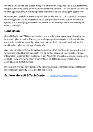 We are also likely to see closer integration between AI agents and cloud platforms,
endpoint security tools, and security operations centers. This will allow businesses
to manage cybersecurity through a more connected and intelligent ecosystem.
However, successful cybersecurity will always depend on collaboration between
technology and skilled professionals. AI can process information at incredible
speed, but human judgment remains essential for strategic decision-making and
ethical oversight.
Conclusion
OpenAI Daybreak 2026 demonstrates how intelligent AI agents are changing the
future of cybersecurity. These systems help organizations detect threats faster,
automate repetitive security tasks, improve incident response, and reduce the
workload of cybersecurity professionals.
As cyber threats continue to evolve, businesses that combine AI-powered security
with experienced human oversight will be better prepared to protect sensitive
information and maintain customer trust. AI agents are not replacing cybersecurity
experts—they are giving them smarter tools to defend against increasingly
sophisticated digital threats.
Investing in intelligent cybersecurity today can help organizations build stronger,
more resilient security strategies for the future.
Explore More AI & Tech Content : https://digitaltrendslab.com
 