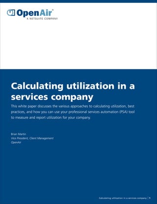 Calculating utilization in a
services company
This white paper discusses the various approaches to calculating utilization, best
practices, and how you can use your professional services automation (PSA) tool
to measure and report utilization for your company.



Brian Martin
Vice President, Client Management
OpenAir




                                                          Calculating utilization in a services company   1
 