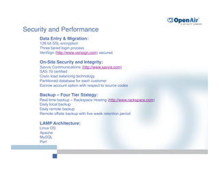 Security and Performance
     
Data Entry & Migration: 
     128 bit SSL encryption 
     Three tiered login process  
     VeriSign (http://www.verisign.com) secured 

     On-Site Security and Integrity: 
     Savvis Communications (http://www.savvis.com) 
 
     SAS 70 certiﬁed 
     Cisco load balancing technology 
     Partitioned database for each customer 
     Escrow account option with respect to source codes 

     Backup – Four Tier Stategy: 
     Real time backup – Rackspace Hosting (http://www.rackspace.com)   
 
     Daily local backup 
     Daily remote backup 
     Remote offsite backup with ﬁve week retention period 

     LAMP Architecture: 
     Linux OS 
     Apache 
     MySQL 
     Perl 
 