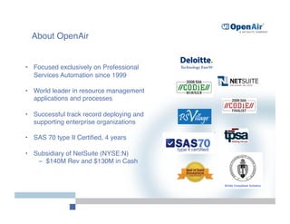 About OpenAir


•  Focused exclusively on Professional
   Services Automation since 1999

•  World leader in resource management
   applications and processes

•  Successful track record deploying and
   supporting enterprise organizations

•  SAS 70 type II Certiﬁed, 4 years

•  Subsidiary of NetSuite (NYSE:N)
    –  $140M Rev and $130M in Cash
 