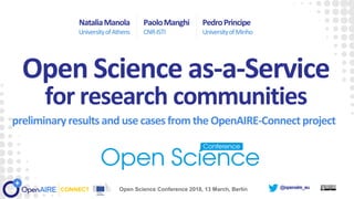 @openaire_eu
preliminaryresults and use cases from the OpenAIRE-Connect project
PaoloManghi
CNR-ISTI
PedroPrincipe
UniversityofMinho
Open Science as-a-Service
for research communities
Open Science Conference 2018, 13 March, Berlin
NataliaManola
UniversityofAthens
 