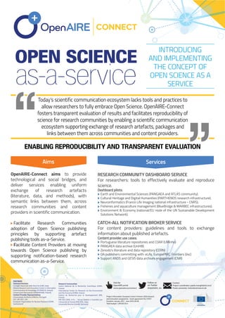 Today’s scientific communication ecosystem lacks tools and practices to
allow researchers to fully embrace Open Science. OpenAIRE-Connect
fosters transparent evaluation of results and facilitates reproducibility of
science for research communities by enabling a scientific communication
ecosystem supporting exchange of research artefacts, packages and
links between them across communities and content providers.
ENABLING REPRODUCIBILITY AND TRANSPARENT EVALUATION
OPEN SCIENCE
Partners & Work Packages
Aims
OpenAIRE-Connect aims to provide
technological and social bridges, and
deliver services enabling uniform
exchange of research artefacts
(literature, data, and methods), with
semantic links between them, across
research communities and content
providers in scientific communication.
Facilitate Research Communities
adoption of Open Science publishing
principles by supporting artefact
publishing tools as-a-Service.
Facilitate Content Providers at moving
towards Open Science publishing by
supporting notification-based research
communication as-a-Service.
RESEARCH COMMUNITY DASHBOARD SERVICE
For researchers: tools to effectively evaluate and reproduce
science.
Dashboard pilots:
Earth and Environmental Sciences (PANGAEA and ATLAS community).
Cultural Heritage and Digital Humanities (PARTHENOS research infrastructure).
Neuroinformatics (France Life Imaging national infrastructure - CNRS).
Fisheries and aquaculture management (BlueBridge & MARBEC infrastructures).
Environment & Economy (national/EU node of the UN Sustainable Development
Solutions Network).
CATCH-ALL NOTIFICATION BROKER SERVICE
For content providers: guidelines and tools to exchange
information about published artefacts.
Content provider use cases:
Portuguese literature repositories and COAR (UMinho)
PANGAEA data archive (UniHB)
Zenodo's literature and data repository (CERN)
OA publishers committing with: eLife, EuropePMC, Frontiers (Jisc)
Support ANDS and GESIS data archives engagement (CNR)
INTRODUCING
AND IMPLEMENTING
THE CONCEPT OF
OPEN SCIENCE AS A
SERVICEas-a-service
Services
Follow us
on Twitter
@openaire_eu
Visit the
OpenAIRE portal
www.openaire.eu/connect
Contact
Project coordinator: paolo.manghi@isti.cnr.it
Poster presenter: mstocker@marum.de
Project Information: European Union’s Horizon 2020 research
and innovation programme - Grant agreement No 731011
Duration: January 2017 - June 2019 (30 M)
Total budget: 1,997,837.50 e
PARTNERS
Technical Partners
Consiglio Nazionale delle Ricerche (CNR, Italy)
Athena Research and Innovation Center in Information
Communication & Knowledge (ATHENA RI, Greece)
Uniwersytet Warszawski (UNIWARSAW, Poland)
Content Provider Representatives
Universidade do Minho (UMinho, Portugal)
JISC LBG (JISC, UK)
European Organization for Nuclear Research (CERN,
Switzerland)
Research Communities
Centre National de la Recherche Scientifique (CNRS,
France)
International Center for Research on the Environment
and the Economy (ICRE8, Greece)
Institut de Recherche pour le Developpement (IRD,
France)
PIN SOC.CONS. A R.L. - Servizi Didattici e Scientifici per
l’Università di Firenze (PIN SCRL, Italy)
Universität Bremen (UniHB, Germany)
 