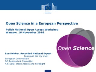 Open Science
Ron Dekker, Seconded National Expert
[opinions are my own]
European Commission
DG Research & Innovation
A.6-Data, Open Access and Foresight
Open Science in a European Perspective
Polish National Open Access Workshop
Warsaw, 16 November 2016
 
