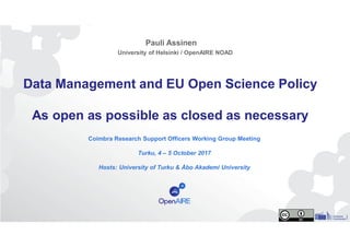 Data Management and EU Open Science Policy
As open as possible as closed as necessary
Coimbra Research Support Officers Working Group Meeting
Turku, 4 – 5 October 2017
Hosts: University of Turku & Åbo Akademi University
Pauli Assinen
University of Helsinki / OpenAIRE NOAD
 