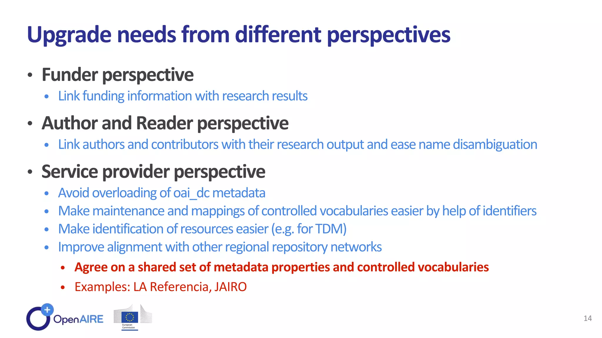 • Funder perspective
• Linkfunding information withresearchresults
• Author and Reader perspective
• Linkauthorsandcontributorswiththeirresearchoutputandeasenamedisambiguation
• Service provider perspective
• Avoidoverloadingofoai_dcmetadata
• Makemaintenanceandmappingsofcontrolledvocabularieseasierbyhelpofidentifiers
• Makeidentificationofresourceseasier(e.g.forTDM)
• Improvealignmentwithotherregionalrepositorynetworks
• Agree on a shared set of metadata properties and controlled vocabularies
• Examples: LA Referencia, JAIRO
Upgrade needs from different perspectives
14
 