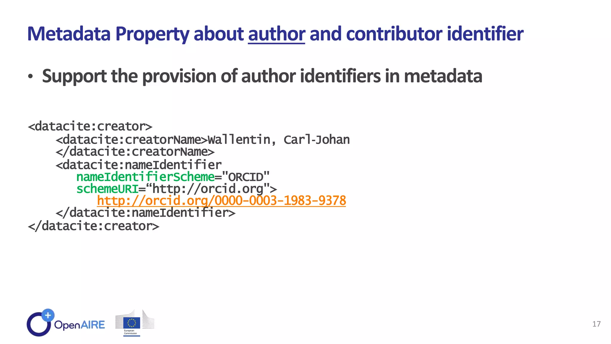 • Support the provision of author identifiers in metadata
Metadata Property about author and contributor identifier
17
<datacite:creator>
<datacite:creatorName>Wallentin, Carl‐Johan
</datacite:creatorName>
<datacite:nameIdentifier
nameIdentifierScheme="ORCID"
schemeURI=“http://orcid.org">
http://orcid.org/0000-0003-1983-9378
</datacite:nameIdentifier>
</datacite:creator>
 