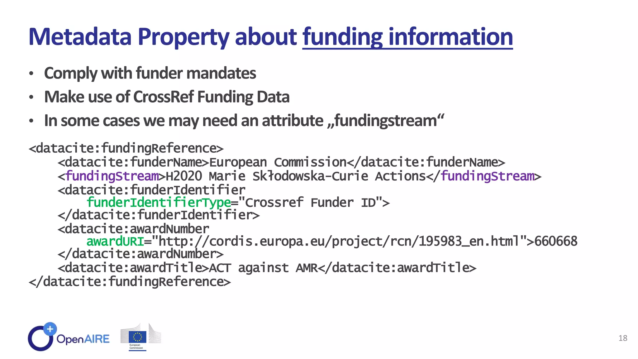 • Comply with funder mandates
• Make useofCrossRef Funding Data
• Insomecaseswemayneed anattribute „fundingstream“
Metadata Property about funding information
18
<datacite:fundingReference>
<datacite:funderName>European Commission</datacite:funderName>
<fundingStream>H2020 Marie Skłodowska-Curie Actions</fundingStream>
<datacite:funderIdentifier
funderIdentifierType="Crossref Funder ID">
</datacite:funderIdentifier>
<datacite:awardNumber
awardURI="http://cordis.europa.eu/project/rcn/195983_en.html">660668
</datacite:awardNumber>
<datacite:awardTitle>ACT against AMR</datacite:awardTitle>
</datacite:fundingReference>
 