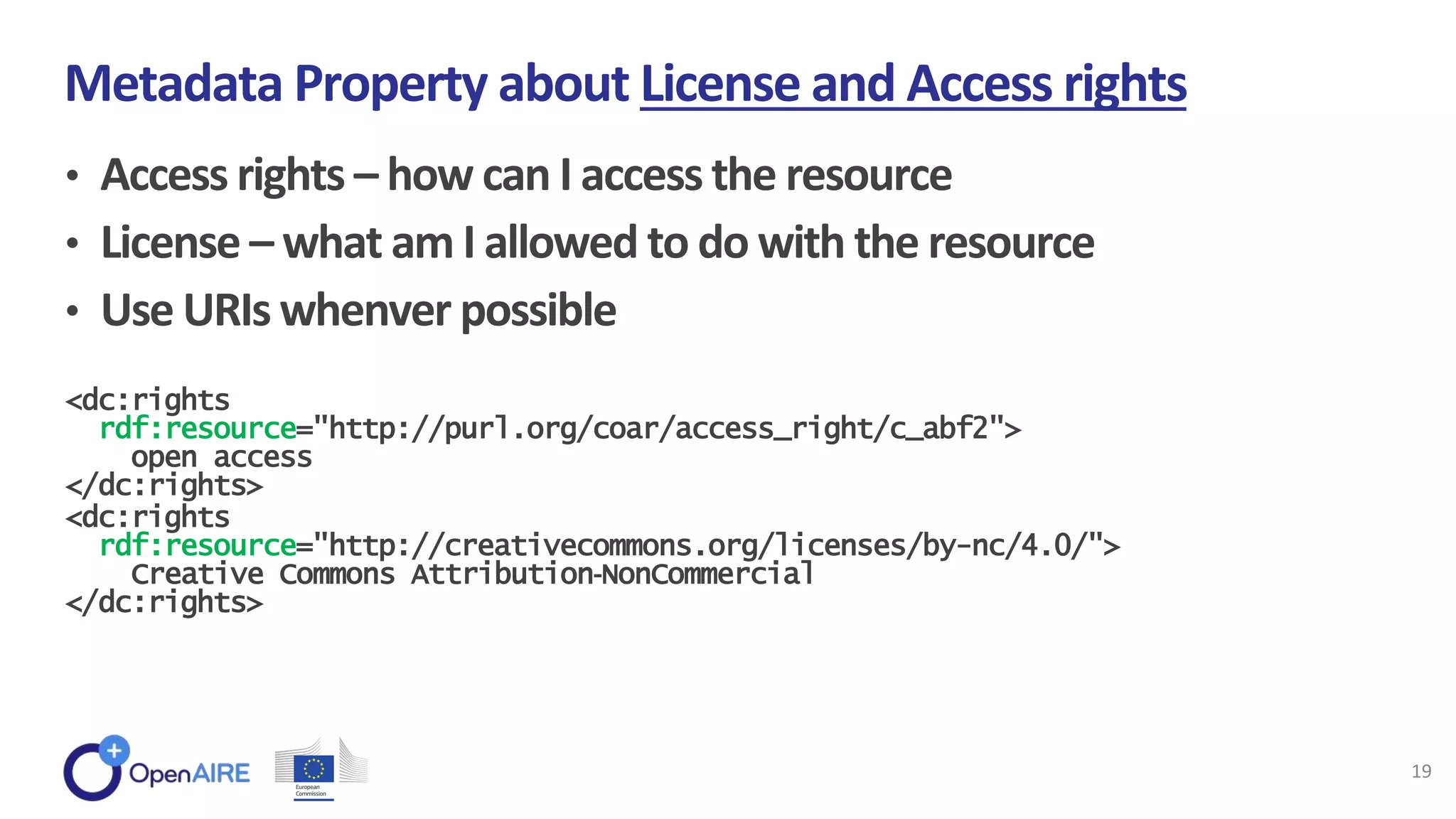 • Access rights – how can I access the resource
• License – what am I allowed to do with the resource
• Use URIs whenver possible
Metadata Property about License and Access rights
19
<dc:rights
rdf:resource="http://purl.org/coar/access_right/c_abf2">
open access
</dc:rights>
<dc:rights
rdf:resource="http://creativecommons.org/licenses/by-nc/4.0/">
Creative Commons Attribution‐NonCommercial
</dc:rights>
 