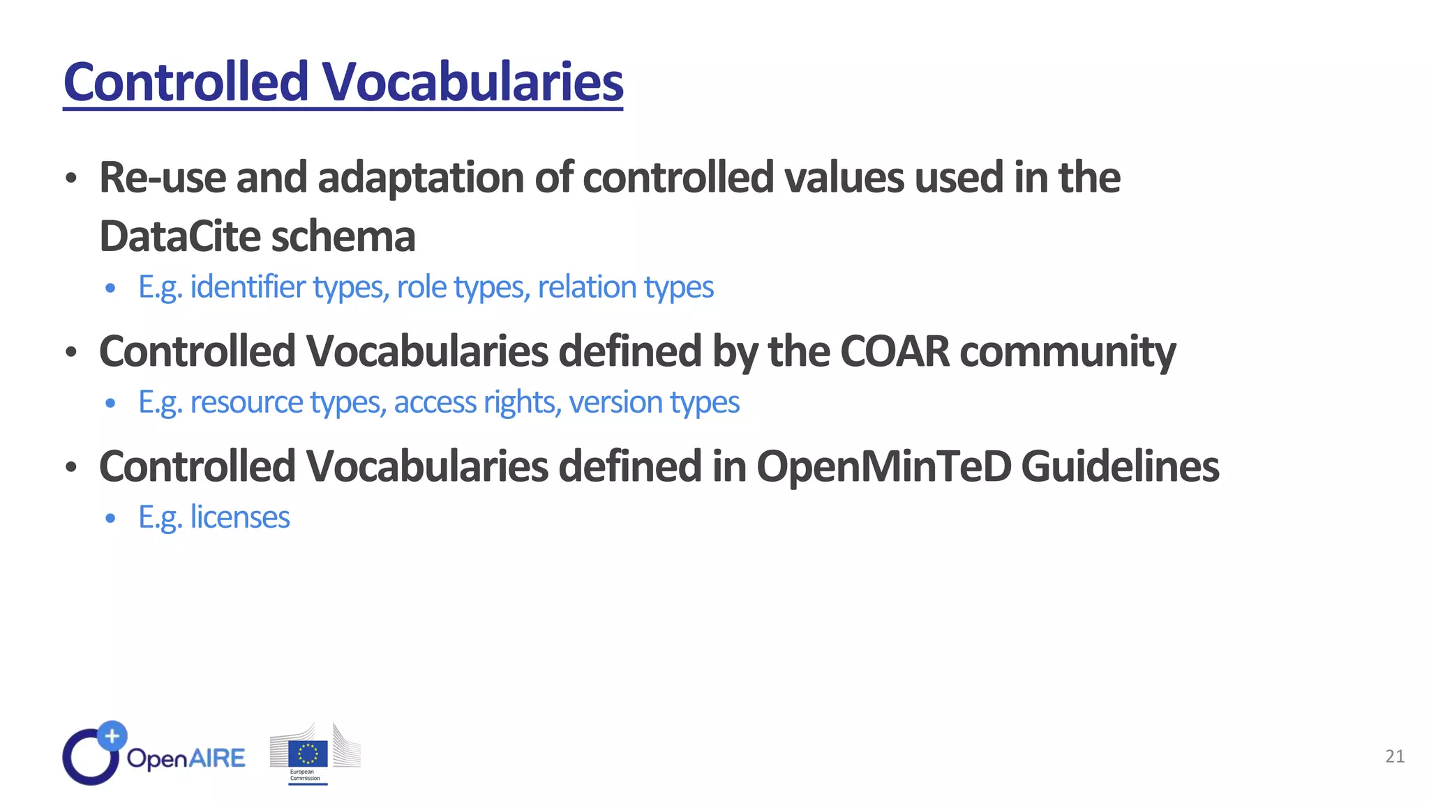 • Re-use and adaptation of controlled values used in the
DataCite schema
• E.g.identifiertypes,roletypes,relationtypes
• Controlled Vocabularies defined by the COAR community
• E.g.resourcetypes,accessrights,versiontypes
• Controlled Vocabularies defined in OpenMinTeD Guidelines
• E.g.licenses
Controlled Vocabularies
21
 