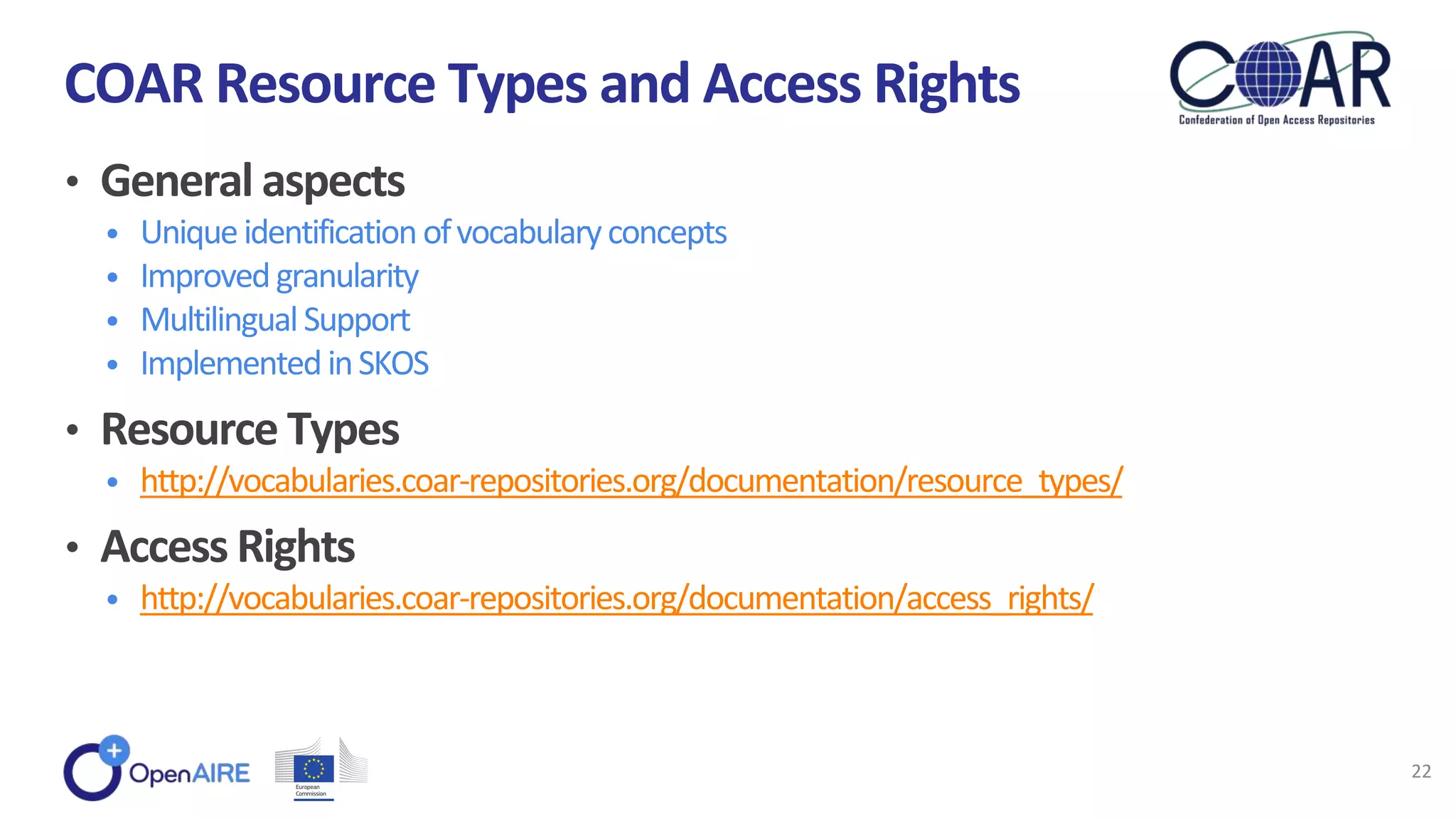 • General aspects
• Uniqueidentificationofvocabularyconcepts
• Improvedgranularity
• MultilingualSupport
• ImplementedinSKOS
• Resource Types
• http://vocabularies.coar-repositories.org/documentation/resource_types/
• Access Rights
• http://vocabularies.coar-repositories.org/documentation/access_rights/
COAR Resource Types and Access Rights
22
 