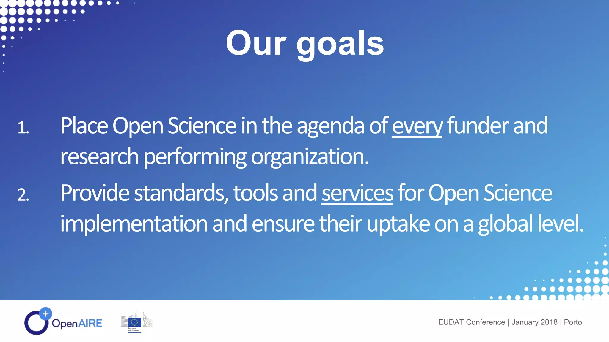 1. PlaceOpenScienceintheagendaofeveryfunderand
researchperformingorganization.
2. Providestandards,toolsandservicesforOpenScience
implementationandensuretheiruptakeonagloballevel.
EUDAT Conference | January 2018 | Porto
Our goals
 