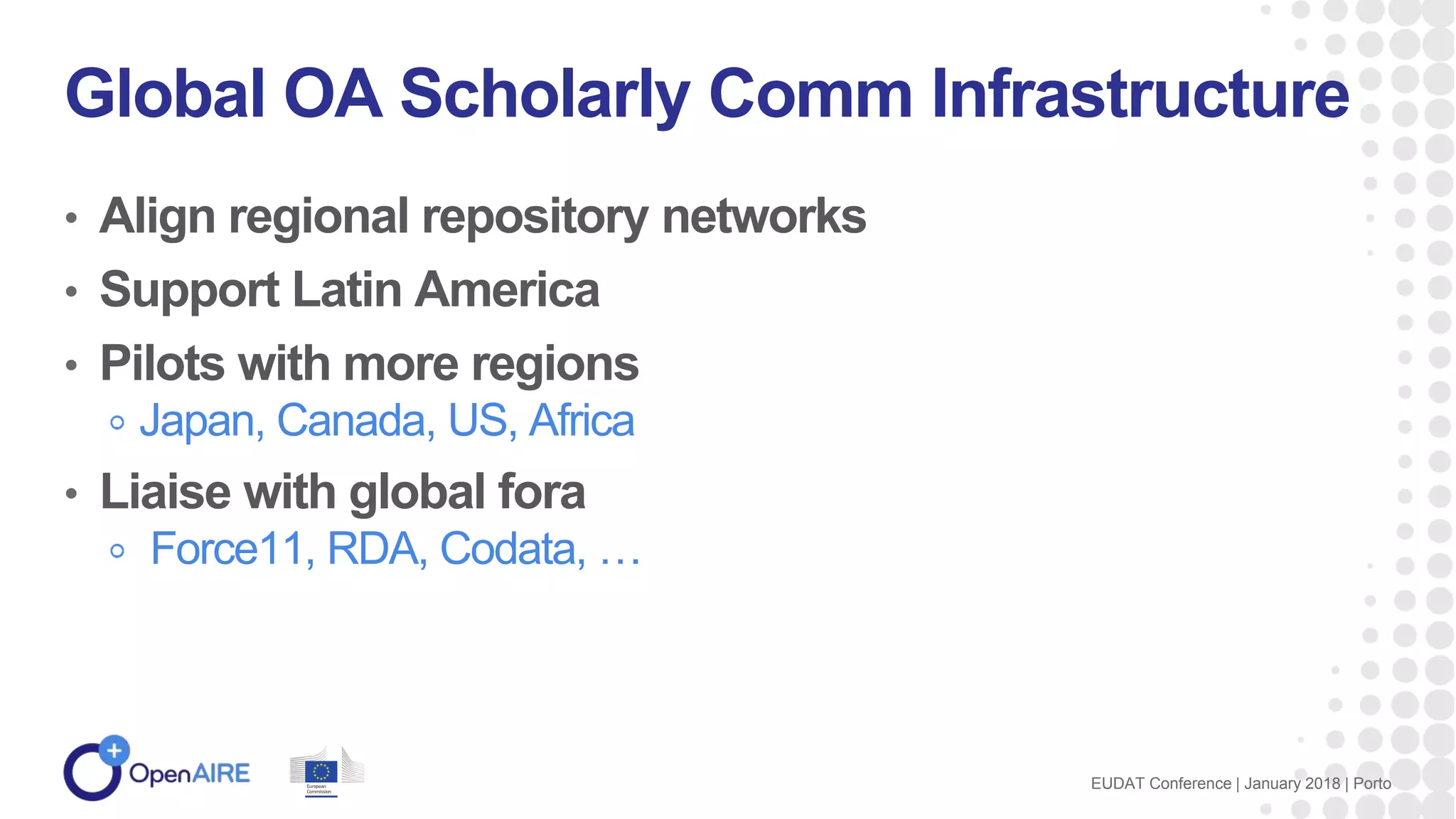 • Align regional repository networks
• Support Latin America
• Pilots with more regions
Japan, Canada, US, Africa
• Liaise with global fora
Force11, RDA, Codata, …
Global OA Scholarly Comm Infrastructure
EUDAT Conference | January 2018 | Porto
 