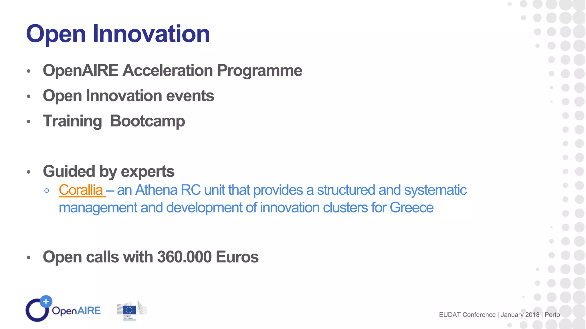 • OpenAIRE Acceleration Programme
• Open Innovation events
• Training Bootcamp
• Guided by experts
Corallia – an Athena RC unit that provides a structured and systematic
management and development of innovation clusters for Greece
• Open calls with 360.000 Euros
Open Innovation
EUDAT Conference | January 2018 | Porto
 