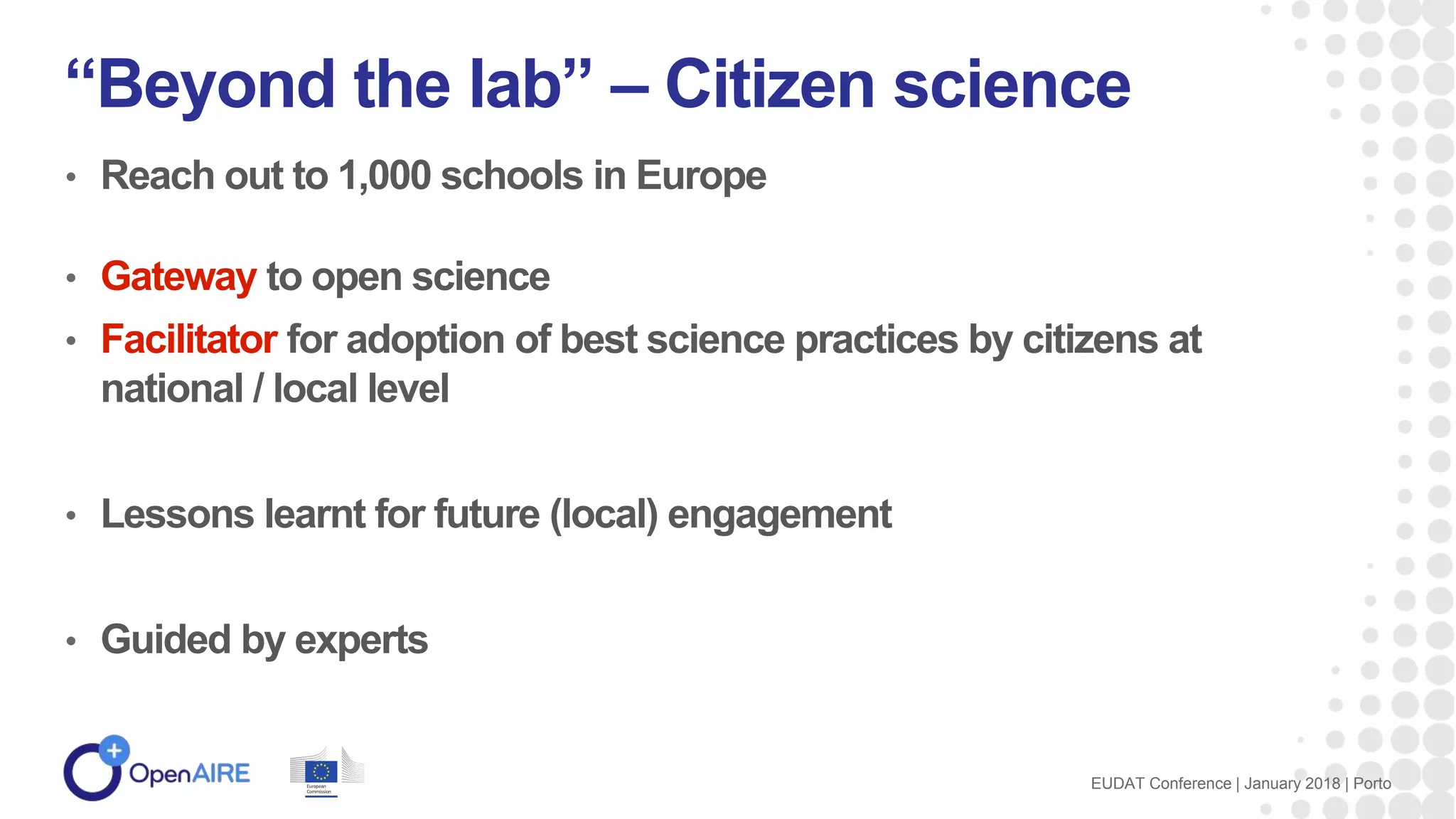 • Reach out to 1,000 schools in Europe
• Gateway to open science
• Facilitator for adoption of best science practices by citizens at
national / local level
• Lessons learnt for future (local) engagement
• Guided by experts
“Beyond the lab” – Citizen science
EUDAT Conference | January 2018 | Porto
 