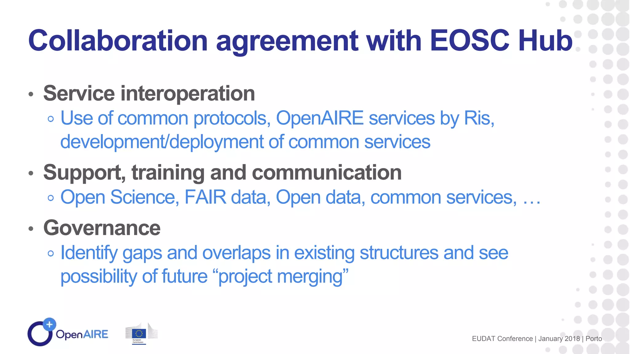• Service interoperation
Use of common protocols, OpenAIRE services by Ris,
development/deployment of common services
• Support, training and communication
Open Science, FAIR data, Open data, common services, …
• Governance
Identify gaps and overlaps in existing structures and see
possibility of future “project merging”
Collaboration agreement with EOSC Hub
EUDAT Conference | January 2018 | Porto
 