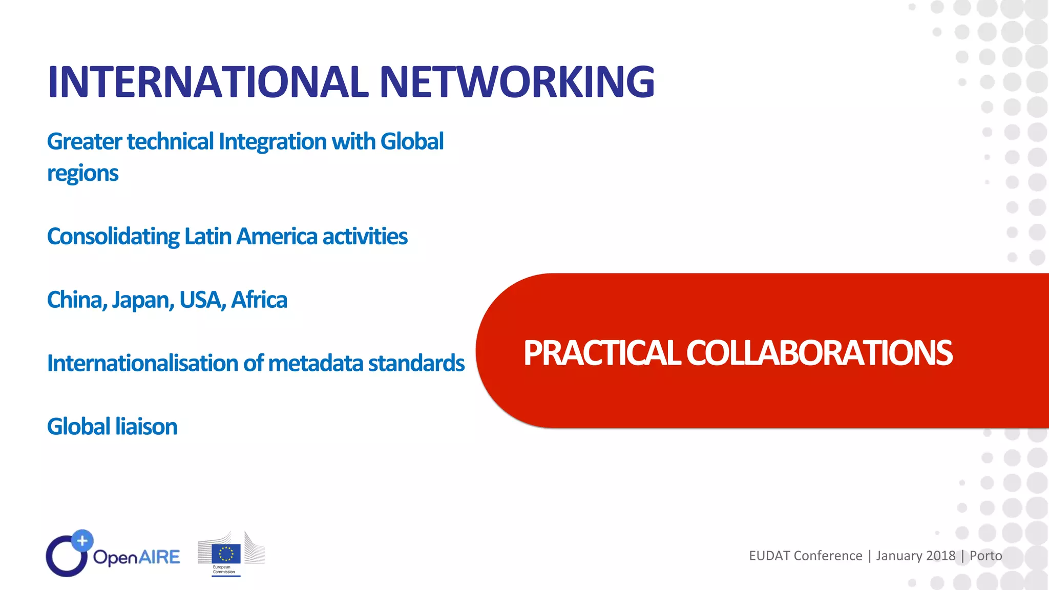 INTERNATIONAL NETWORKING
GreatertechnicalIntegrationwithGlobal
regions
ConsolidatingLatinAmericaactivities
China,Japan,USA,Africa
Internationalisationofmetadatastandards
Globalliaison
PRACTICALCOLLABORATIONS
EUDAT Conference | January 2018 | Porto
 
