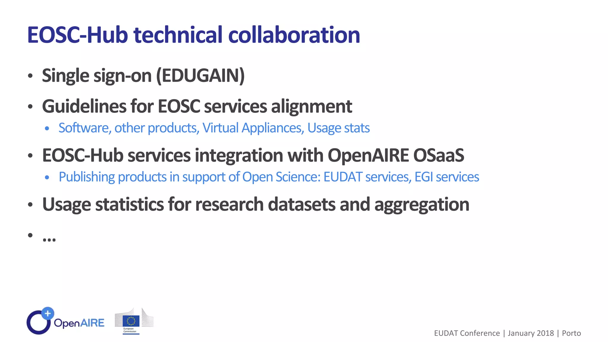 • Single sign-on (EDUGAIN)
• Guidelines for EOSC services alignment
• Software,otherproducts, VirtualAppliances, Usagestats
• EOSC-Hub services integration with OpenAIRE OSaaS
• PublishingproductsinsupportofOpenScience:EUDATservices,EGIservices
• Usage statistics for research datasets and aggregation
• …
EOSC-Hub technical collaboration
EUDAT Conference | January 2018 | Porto
 
