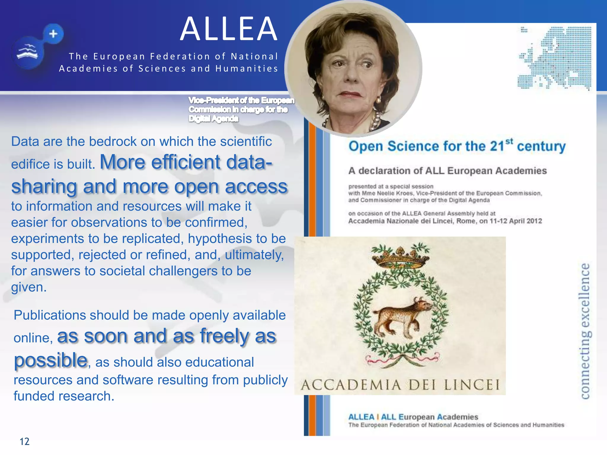 ALLEA
T h e E u ro p e a n F e d e rat i o n o f N a t i o n a l
A c a d e m i e s o f S c i e n c e s a n d H u m a n i t i e s
12
Data are the bedrock on which the scientific
edifice is built. More efficient data-
sharing and more open access
to information and resources will make it
easier for observations to be confirmed,
experiments to be replicated, hypothesis to be
supported, rejected or refined, and, ultimately,
for answers to societal challengers to be
given.
Publications should be made openly available
online, as soon and as freely as
possible, as should also educational
resources and software resulting from publicly
funded research.
 