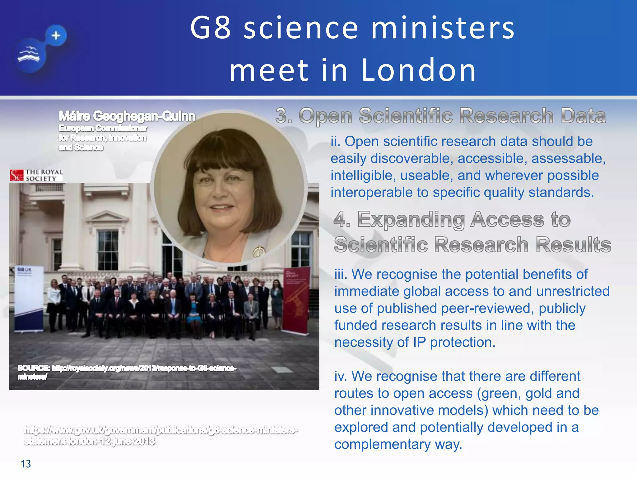 G8 science ministers
meet in London
13
ii. Open scientific research data should be
easily discoverable, accessible, assessable,
intelligible, useable, and wherever possible
interoperable to specific quality standards.
iii. We recognise the potential benefits of
immediate global access to and unrestricted
use of published peer-reviewed, publicly
funded research results in line with the
necessity of IP protection.
iv. We recognise that there are different
routes to open access (green, gold and
other innovative models) which need to be
explored and potentially developed in a
complementary way.
 