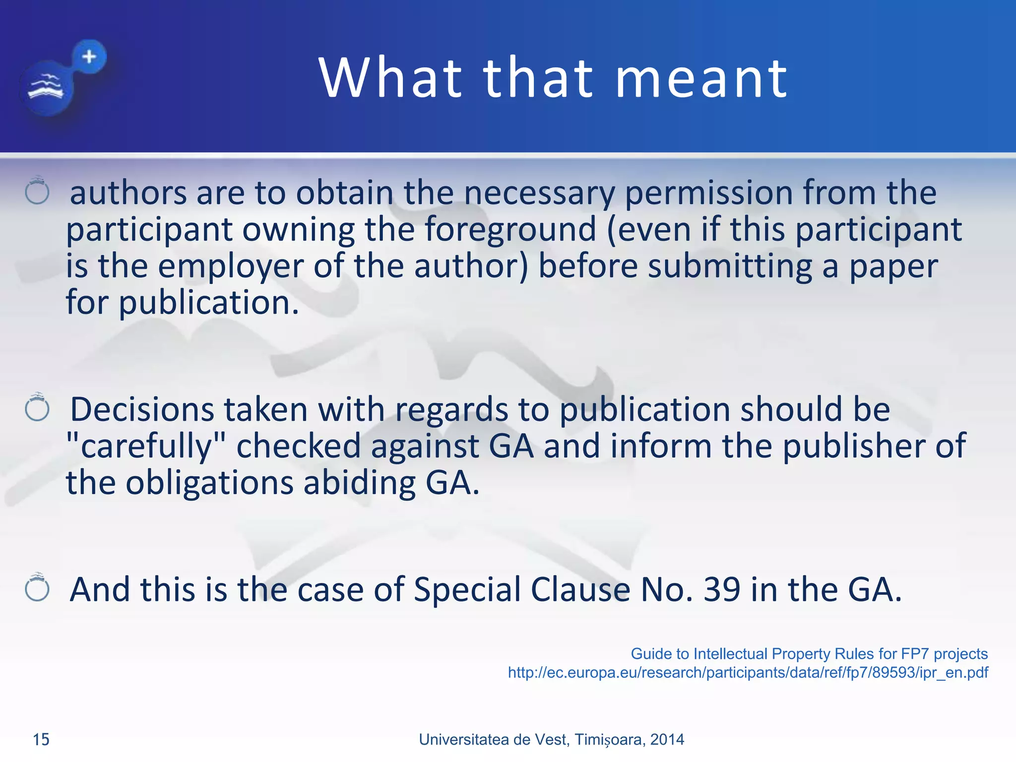What that meant
authors are to obtain the necessary permission from the
participant owning the foreground (even if this participant
is the employer of the author) before submitting a paper
for publication.
Decisions taken with regards to publication should be
"carefully" checked against GA and inform the publisher of
the obligations abiding GA.
And this is the case of Special Clause No. 39 in the GA.
Universitatea de Vest, Timișoara, 201415
Guide to Intellectual Property Rules for FP7 projects
http://ec.europa.eu/research/participants/data/ref/fp7/89593/ipr_en.pdf
 