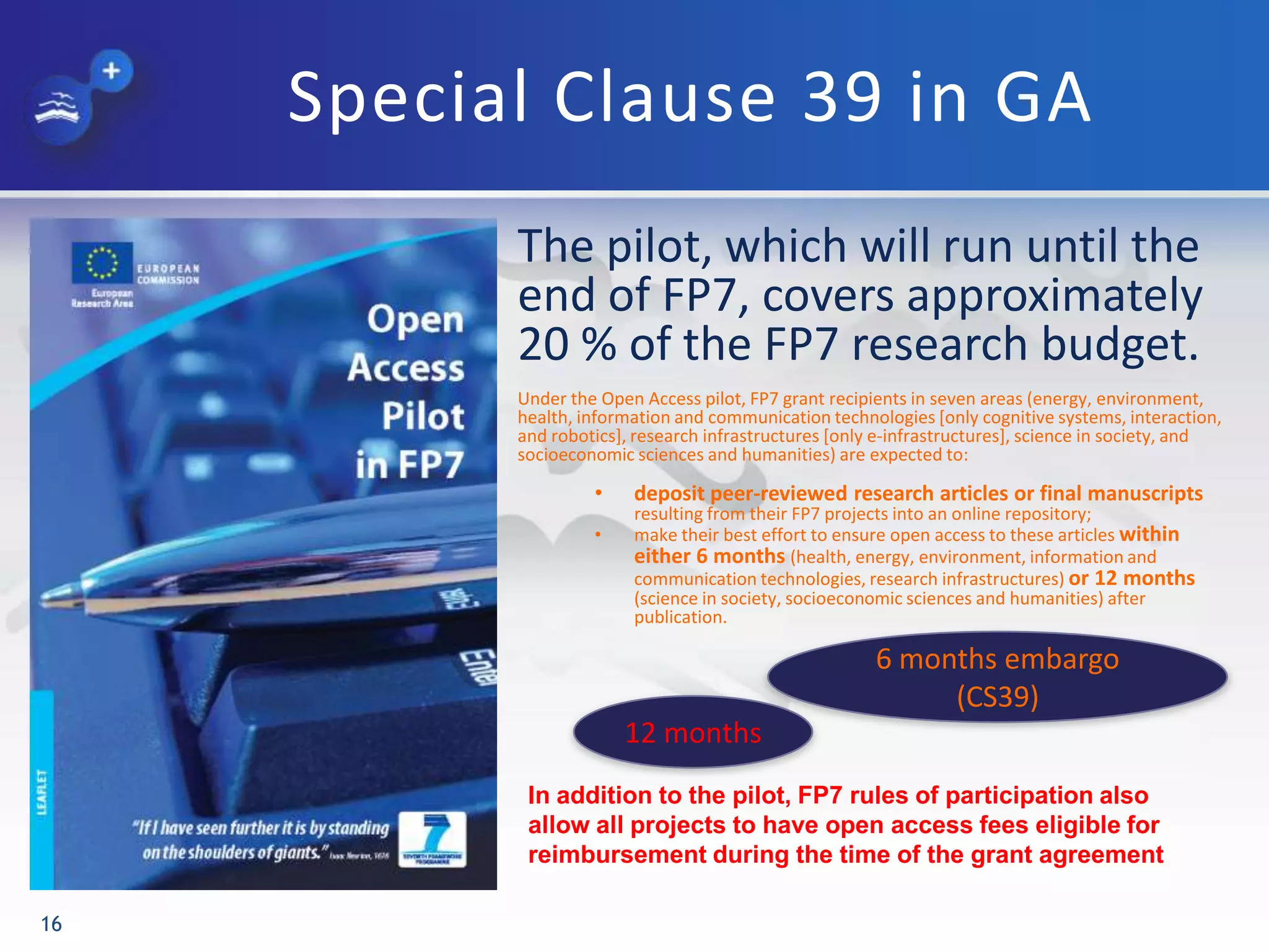 Special Clause 39 in GA
The pilot, which will run until the
end of FP7, covers approximately
20 % of the FP7 research budget.
Under the Open Access pilot, FP7 grant recipients in seven areas (energy, environment,
health, information and communication technologies [only cognitive systems, interaction,
and robotics], research infrastructures [only e-infrastructures], science in society, and
socioeconomic sciences and humanities) are expected to:
• deposit peer-reviewed research articles or final manuscripts
resulting from their FP7 projects into an online repository;
• make their best effort to ensure open access to these articles within
either 6 months (health, energy, environment, information and
communication technologies, research infrastructures) or 12 months
(science in society, socioeconomic sciences and humanities) after
publication.
16
6 months embargo
(CS39)
12 months
In addition to the pilot, FP7 rules of participation also
allow all projects to have open access fees eligible for
reimbursement during the time of the grant agreement
 