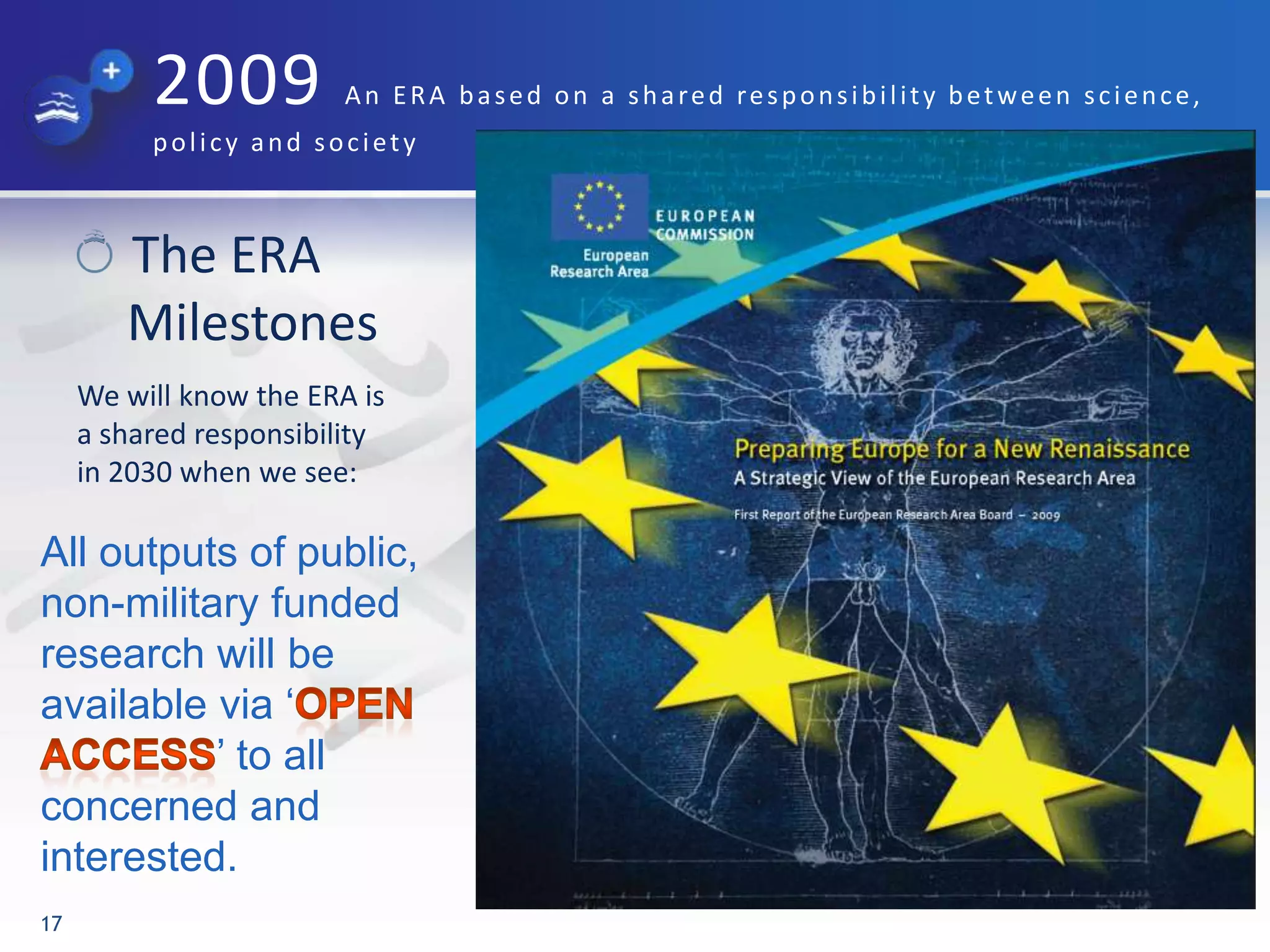2009 An ERA based on a shared responsibility between science,
policy and society
The ERA
Milestones
We will know the ERA is
a shared responsibility
in 2030 when we see:
17
All outputs of public,
non-military funded
research will be
available via „
‟ to all
concerned and
interested.
 
